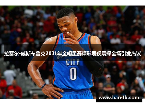 拉塞尔·威斯布鲁克2031年全明星赛精彩表现震撼全场引发热议